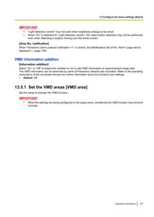 Page 147IMPORTANT•“Light detection control” may not work when brightness change is too small.
• When “On” is selected for “Light detection control”, the video motion detection may not be performed
even when detecting a subject moving over the whole screen.
[Area No. notification]
When “Panasonic alarm protocol notification >>” is clicked, the [Notification] tab of the “Alarm” page will be
displayed. ( ®page 149)
VMD information addition [Information addition]
Select “On” or “Off” to determine whether or not to...