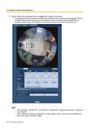 Page 1481.Set the video motion detection area by dragging the mouse on the screen.
→ The designated area will become the VMD area “1(White)” and the outline will be displayed. When 2
- 4 VMD areas are set, each area will be numbered in order. The areas will be identified by the
respective outline colors. The “Status” of the outline to be set for the area will become “On”.
Note
•When “Fisheye”, “Single PTZ”, or “Panorama” is selected for “Image capture mode”, 4 areas can
be configured.
• When “Double Panorama” is...