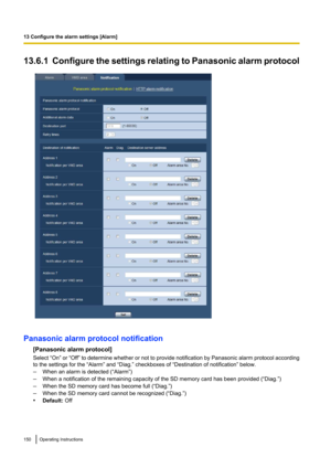 Page 15013.6.1  Configure the settings relating to Panasonic alarm protocol
Panasonic alarm protocol notification[Panasonic alarm protocol]
Select “On”  or “Off”  to determine whether or not to provide notification by Panasonic alarm protocol according
to the settings for the “Alarm” and “Diag.” checkboxes of “Destination of notification” below.
– When an alarm is detected (“Alarm”)
– When a notification of the remaining capacity of the SD memory card has been provided (“Diag.”)
– When the SD memory card has...