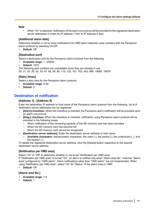 Page 151Note•When  “On” is selected, notification of the alarm occurrence will be provided to the registered destination
server addresses in order (to IP address 1 first, to IP address 8 last).
[Additional alarm data]
Determine whether or not to send notifications for VMD alarm detection area numbers with the Panasonic
alarm protocol by selecting On/Off.
• Default:  Off
[Destination port]
Select a destination port for the Panasonic alarm protocol from the following.
• Available range:  1 - 65535
• Default:...