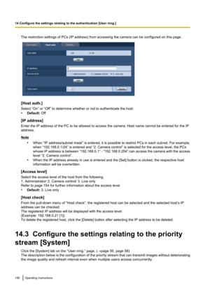 Page 156The restriction settings of PCs (IP address) from accessing the camera can be configured on this page.
[Host auth.]
Select “On” or “Off” to determine whether or not to authenticate the host.
• Default:  Off
[IP address]
Enter the IP address of the PC to be allowed to access the camera. Host name cannot be entered for the IP
address.
Note
•When “IP address/subnet mask”  is entered, it is possible to restrict PCs in each subnet. For example,
when “192.168.0.1/24” is entered and “2. Camera control” is...