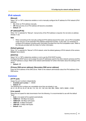 Page 161IPv6 network[Manual]
Select “On” or “Off” to determine whether or not to manually configure the IP address for IPv6 network (IPv6
address).
• On:  Enter an IPv6 address manually.
• Off:  Manual entry of an IPv6 address will become unavailable.
• Default:  Off
[IP address(IPv6)]
When “On” is selected for “Manual”, manual entry of the IPv6 address is required. Do not enter an address
already in use.
Note
•When connecting to the manually configured IPv6 address beyond the router, use an IPv6 compatible...