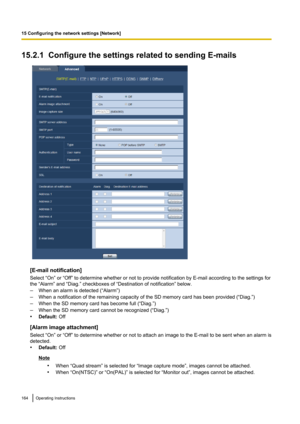 Page 16415.2.1  Configure the settings related to sending E-mails
[E-mail notification]
Select “On” or “Off” to determine whether or not to provide notification by E-mail according to the settings for
the “Alarm” and “Diag.” checkboxes of “Destination of notification” below.
– When an alarm is detected (“Alarm”)
– When a notification of the remaining capacity of the SD memory card has been provided (“Diag.”)
– When the SD memory card has become full (“Diag.”)
– When the SD memory card cannot be recognized...