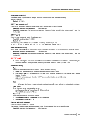 Page 165[Image capture size]
Select the image capture size of images attached to an alarm E-mail from the following.
JPEG(1)/JPEG(2)
• Default:  JPEG(1)
[SMTP server address]
Enter the IP address or the host name of the SMTP server used to send E-mails.
• Available number of characters:  1 - 128 characters
• Available characters:  Alphanumeric characters, the colon (:), the period (.), the underscore (_), and the
hyphen (-).
[SMTP port]
Enter the port number to which E-mails are sent.
• Available port number:...