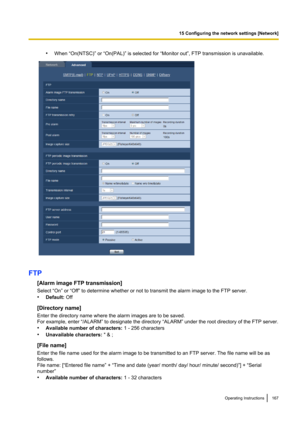 Page 167•When “On(NTSC)” or “On(PAL)” is selected for “Monitor out”, FTP transmission is unavailable.
FTP
[Alarm image FTP transmission]
Select “On” or “Off” to determine whether or not to transmit the alarm image to the FTP server.
• Default:  Off
[Directory name]
Enter the directory name where the alarm images are to be saved.
For example, enter “/ALARM” to designate the directory “ALARM” under the root directory of the FTP server.
• Available number of characters:  1 - 256 characters
• Unavailable characters:...