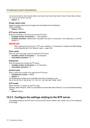 Page 1701s/ 2s/ 3s/ 4s/ 5s/ 6s/ 10s/ 15s/ 20s/ 30s/ 1min/ 2min/ 3min/ 4min/ 5min/ 6min/ 10min/ 15min/ 20min/ 30min/
1h/ 1.5h/ 2h/ 3h/ 4h/ 6h/ 12h/ 24h
• Default:  1s
[Image capture size]
Select the image capture size of images to be transmitted from the following.
JPEG(1)/JPEG(2)
• Default:  JPEG(1)
[FTP server address]
Enter the IP address or the host name of the FTP server.
• Available number of characters:  1 - 128 characters
• Available characters:  Alphanumeric characters, the colon (:), the period (.), the...