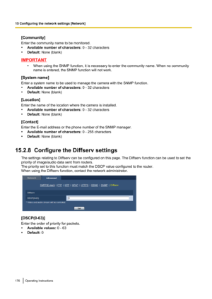 Page 176[Community]
Enter the community name to be monitored.
• Available number of characters:  0 - 32 characters
• Default:  None (blank)
IMPORTANT
•When using the SNMP function, it is necessary to enter the community name. When no community
name is entered, the SNMP function will not work.
[System name]
Enter a system name to be used to manage the camera with the SNMP function.
• Available number of characters:  0 - 32 characters
• Default:  None (blank)
[Location]
Enter the name of the location where the...
