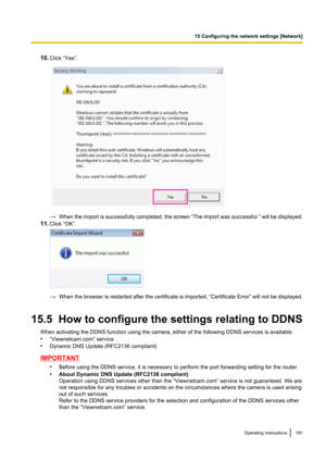 Page 19110.Click “Yes”.
→When the import is successfully completed, the screen  “The import was successful. ” will be displayed.
11. Click “OK”.
→When the browser is restarted after the certificate is imported,  “Certificate Error” will not be displayed.
15.5  How to configure the settings relating to DDNS When activating the DDNS function using the camera, either of the following DDNS services is available.
• “Viewnetcam.com” service
• Dynamic DNS Update (RFC2136 compliant)
IMPORTANT
•Before using the DDNS...