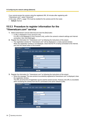 Page 194If you cannot access the camera using the registered URL 30 minutes after registering with
“Viewnetcam.com”, select “Advanced”.
In this case, UPnP ( ®page 172) must be enabled for the camera and for the router.
• Default:  Normal
15.5.3  Procedure to register information for the
“Viewnetcam.com” service
1.Select [Viewnetcam.com] for [Service] and click the [Set] button.
→ A URL is displayed in [Your Account Link].
If a URL is not displayed in [Your Account Link], confirm the camera's network settings...