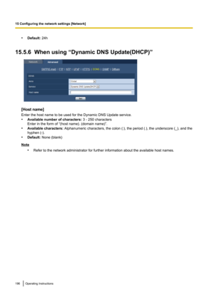 Page 196•Default:  24h
15.5.6  When using “Dynamic DNS Update(DHCP)”
[Host name]
Enter the host name to be used for the Dynamic DNS Update service.
• Available number of characters:  3 - 250 characters
Enter in the form of “(host name). (domain name)”.
• Available characters:  Alphanumeric characters, the colon (:), the period (.), the underscore (_), and the
hyphen (-).
• Default:  None (blank)
Note
•Refer to the network administrator for further information about the available host names.
196Operating...