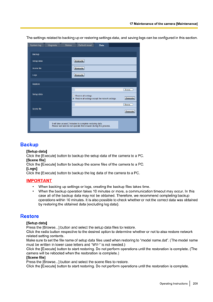 Page 209The settings related to backing up or restoring settings data, and saving logs can be configured in this section.
Backup[Setup data]
Click the [Execute] button to backup the setup data of the camera to a PC.
[Scene file]
Click the [Execute] button to backup the scene files of the camera to a PC.
[Logs]
Click the [Execute] button to backup the log data of the camera to a PC.
IMPORTANT
•When backing up settings or logs, creating the backup files takes time.
• When the backup operation takes 10 minutes or...