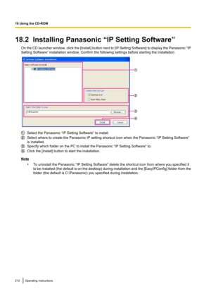 Page 21218.2  Installing Panasonic “IP Setting Software”On the CD launcher window, click the [ Install] button next to [IP Setting Software] to display the Panasonic  “IP
Setting Software” installation window. Confirm the following settings before starting the installation.
Select the Panasonic “IP Setting Software” to install.
Select where to create the Panasonic IP setting shortcut icon when the Panasonic “IP Setting Software”
is installed.
Specify which folder on the PC to install the Panasonic “IP Setting...