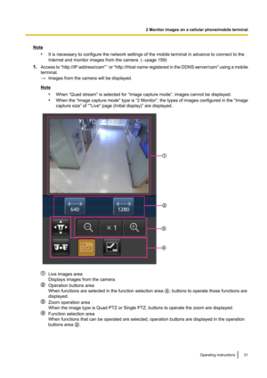 Page 31Note•It is necessary to configure the network settings of the mobile terminal in advance to connect to the
Internet and monitor images from the camera. ( ®page 159)
1. Access to  “http://IP address /cam”*1
 or  “http://Host name registered in the DDNS server /cam” using a mobile
terminal.
→ Images from the camera will be displayed.
Note
•When “Quad stream” is selected for “Image capture mode”, images cannot be displayed.
• When the “Image capture mode” type is “2 Monitor” , the types of images configured...