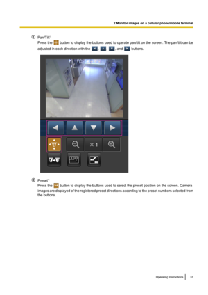 Page 33Pan/Tilt*3
Press the 
 button to display the buttons used to operate pan/tilt on the screen. The pan/tilt can be
adjusted in each direction with the 
, , , and  buttons.
Preset *3
Press the 
 button to display the buttons used to select the preset position on the screen. Camera
images are displayed of the registered preset directions according to the preset numbers selected from
the buttons.
Operating Instructions33
2 Monitor images on a cellular phone/mobile terminal                  