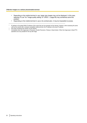 Page 38•Depending on the mobile terminal in use, larger size images may not be displayed. In this case,
selecting “9 Low” for “Image quality setting” of “JPEG” ( ®page 95) may sometimes solve this
problem.
• Depending on the mobile terminal in use or its contract plan, it may be impossible to access.
*1
IP address is the global WAN IP address of the router that can be accessed via the Internet. However, when accessing the same
LAN as the camera with a wireless compatible mobile terminal, the IP address is the...