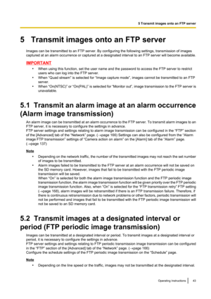 Page 435   Transmit images onto an FTP serverImages can be transmitted to an FTP server. By configuring the following settings, transmission of images
captured at an alarm occurrence or captured at a designated interval to an FTP server will become available.
IMPORTANT
•When using this function, set the user name and the password to access the FTP server to restrict
users who can log into the FTP server.
• When “Quad stream” is selected for “Image capture mode”, images cannot be transmitted to an FTP
server.
•...
