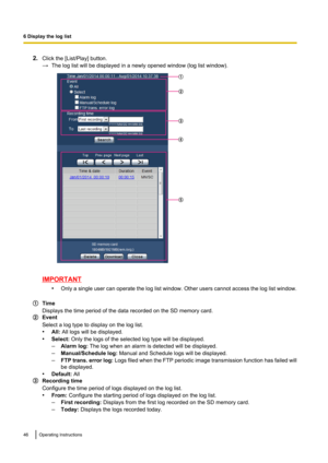 Page 462.Click the [List/Play] button.
→ The log list will be displayed in a newly opened window (log list window).
IMPORTANT
•Only a single user can operate the log list window. Other users cannot access the log list window.
Time
Displays the time period of the data recorded on the SD memory card.
Event
Select a log type to display on the log list.
• All: All logs will be displayed.
• Select:  Only the logs of the selected log type will be displayed.
– Alarm log:  The log when an alarm is detected will be...