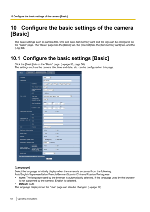 Page 6210   Configure the basic settings of the camera
[Basic]
The basic settings such as camera title, time and date, SD memory card and the logs can be configured on
the “Basic” page. The “Basic” page has the [Basic] tab, the [Internet] tab, the [SD memory card] tab, and the
[Log] tab.
10.1  Configure the basic settings [Basic] Click the [Basic] tab on the “Basic” page. ( ®page 56, page 58)
The settings such as the camera title, time and date, etc. can be configured on this page.
[Language]
Select the...