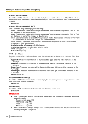 Page 64[Camera title on screen]
Select  “On” or “Off”  to determine whether or not to display the camera title on the screen. When  “On” is selected,
the character string entered for “Camera title on screen (0-9, A-Z)” will be displayed at the position selected
for “OSD”.
• Default:  Off
[Camera title on screen (0-9, A-Z)]
Enter a character string to be displayed on the image.
• When “Quad stream” is selected for “Image capture mode”, the characters configured for “Ch1” to “Ch4”
are displayed on each stream...