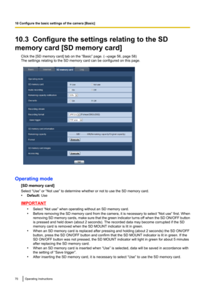 Page 7010.3  Configure the settings relating to the SD
memory card [SD memory card] Click the [SD memory card] tab on the “Basic” page. ( ®page 56, page 58)
The settings relating to the SD memory card can be configured on this page.
Operating mode
[SD memory card]
Select “Use” or “Not use” to determine whether or not to use the SD memory card.
• Default:  Use
IMPORTANT
•Select “Not use” when operating without an SD memory card.
• Before removing the SD memory card from the camera, it is necessary to select...