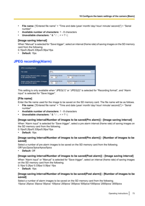 Page 73•File name:  [“Entered file name” + “Time and date (year/ month/ day/ hour/ minute/ second)”] + “Serial
number”
• Available number of characters:  1 - 8 characters
• Unavailable characters:  " & * / : ; < > ? \ |
[Image saving interval]
When  “Manual”  is selected for  “Save trigger ”, select an interval  (frame rate) of saving images on the SD memory
card from the following.
0.1fps/0.2fps/0.33fps/0.5fps/1fps
• Default:  1fps
JPEG recording(Alarm)
This setting is only available when “JPEG(1)” or...