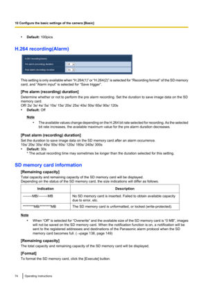 Page 74•Default:  100pics
H.264 recording(Alarm)
This setting is only available when  “H.264(1)” or “H.264(2)”  is selected for  “Recording format ” of the SD memory
card, and “Alarm input” is selected for “Save trigger”.
[Pre alarm (recording) duration]
Determine whether or not to perform the pre alarm recording. Set the duration to save image data on the SD
memory card.
Off/ 2s/ 3s/ 4s/ 5s/ 10s/ 15s/ 20s/ 25s/ 40s/ 50s/ 60s/ 90s/ 120s
• Default:  Off
Note
•The available values change depending on the H.264...