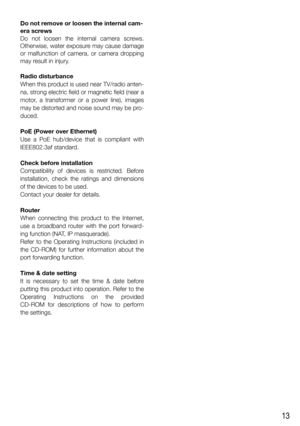 Page 1313
Do not remove or loosen the internal cam-
era screws
Do not loosen the internal camera screws. 
Otherwise, water exposure may cause damage 
or malfunction of camera, or camera dropping 
may result in injury.
Radio disturbance
When this product is used near TV/radio anten-
na, strong electric field or magnetic field (near a 
motor, a transformer or a power line), images 
may be distorted and noise sound may be pro-
duced. 
PoE (Power over Ethernet)
Use a PoE hub/device that is compliant with...