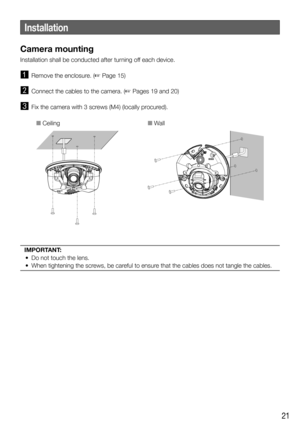 Page 2121
Installation
Camera mounting
Installation shall be conducted after turning off each device. 
  Remove the enclosure. ( Page 15)
  Connect the cables to the camera. ( Pages 19 and 20)
  Fix the camera with 3 screws (M4) (locally procured).
O CeilingO Wall
IMPORTANT:
  •  Do not touch the lens. 
  •  When tightening the screws, be careful to ensure that the cables does not tangle the cables. 
  