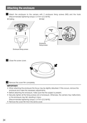 Page 2424
 Attach the enclosure to the camera with 2 enclosure fixing screws (M3) and the hook. 
(Recommended tightening torque: 0.4 N·m {0.3 lbf·ft})
Enclosure fixing screws
Enclosure
fixing screws
O CeilingO Wall
  Close the screw cover.
  Remove the cover film completely.
IMPORTANT:
  •  When attaching the enclosure the focus may be slightly disturbed. If this occurs, remove the 
enclosure and make the necessary adjustments.
  •  Before attaching the enclosure, make sure that the subject is present. 
  •...
