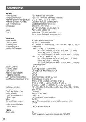 Page 2828
• Basic
Power source:  PoE (IEEE802.3af compliant)
Power consumption:  PoE 48 V: 110 mA/5.3 W(Class 2 device)
Ambient operating temperature:  0 °C to +40 °C {32 °F to 104 °F}
Ambient operating humidity:  Less than 90 % (no condensation)
Built-in microphone:  Electret condenser microphone
Dimensions:  ø100 mm x 47 (H) mm 
{ø3-15/16 inches x 5-3/4 inches (H)}
Mass: Approx. 260 g {0.57 lbs}
Finish:  Main body: ABS resin, sail white
    Dome cover: Clear polycarbonate resin
• Camera
Image sensor:...