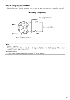 Page 2121
Using a one-gang junction box
  •  Secure the mount bracket (accessory) to the one-gang junction box built in a ceiling or a wall.
Note:
 • Ceiling installation:
    The mount bracket shall be mounted with aligning the front side (the lens side) of the camera 
with the position of the arrow in 
.
   •  Wall installation:
    The mount bracket shall be mounted with 
 facing upward.
83.5 mm {3-9/32"}
One-gang junction box
Mount bracket (accessory)
[Mounting hole pattern] 