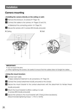 Page 2626
Camera mounting

 Remove the enclosure. (3 screws) ( Page 16)
 Connect the cables to the camera. ( Pages 23 and 24) 
  • Waterproof the connecting portion. (
 Page 24) 
  Secure the camera with 3 screws (M4) (locally procured).
IMPORTANT: 
  •  Do not touch the lens. 
  •  When tightening the screws, be careful to ensure that the cables does not tangle the cables.

 Connect each cable.
    • Apply waterproof treatment to all connections. (
 Page 24)
 Connect the conduit attachment (locally...