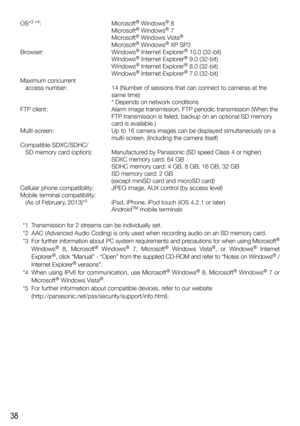 Page 3838
OS*3 *4: Microsoft® Windows® 8
   Microsoft® Windows® 7
   Microsoft® Windows Vista®
   Microsoft® Windows® XP SP3
Browser: Windows® Internet Explorer® 10.0 (32-bit)
   Windows® Internet Explorer® 9.0 (32-bit)
   Windows® Internet Explorer® 8.0 (32-bit)
   Windows® Internet Explorer® 7.0 (32-bit)
Maximum concurrent 
   access number:  14 (Number of sessions that can connect to cameras at the 
same time)
    * Depends on network conditions
FTP client:  Alarm image transmission, FTP periodic...