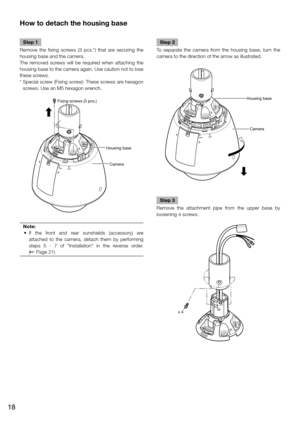 Page 18How to detach the housing base
    
Step 1
Remove the fixing screws (3 pcs.*) that are securing the 
housing base and the camera. 
The removed screws will be required when attaching the 
housing base to the camera again. Use caution not to lose 
these screws. 
*   Special screw (Fixing screw): These screws are hexagon 
screws. Use an M5 hexagon wrench. 
Housing base
Camera
Fixing screws (3 pcs.)
Note:
	 •	 If	 the	 front	 and	 rear	 sunshields	 (accessory)	 are	
attached to the camera, detach them by...