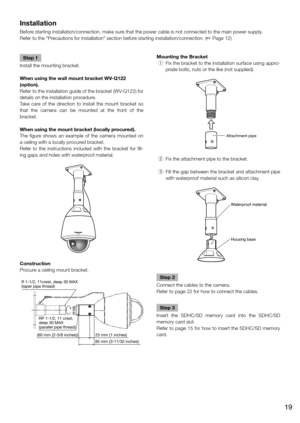 Page 19Installation
Before starting installation/connection, make sure that the power cable is not connected to the main power supply.
Refer to the "Precautions for installation" section before starting installation/connection. (☞ Page 12)
    
Step 1
Install the mounting bracket.
When using the wall mount bracket WV-Q122 
(option).
Refer to the installation guide of the bracket  (WV-Q122) for 
details on the installation procedure. 
Take care of the direction to install the mount bracket so 
that the...