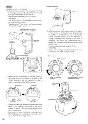 Page 20Step 4
Mount the camera on the bracket.
  q  Attach the housing base to the mount bracket using 
the  hexagon screws (M5) attached to the housing 
base* provided with the mount bracket. 
   (Recommended tightening torque: 2.45 N·m 
{1.81 lbf·ft})
   The "REAR" mark of the housing base shall be direct-
ed to the wire hook section. 
   *  Special  screw: These screws are hexagon screws. 
Use an M5 hexagon wrench. 
  w  Make sure that the projection of the plate spring on 
the upper side of the...