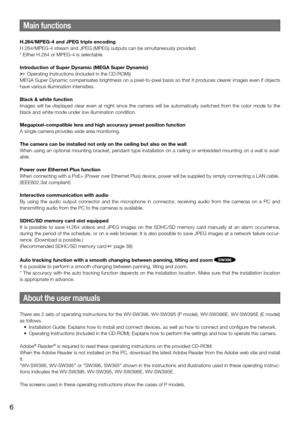 Page 6Main functions
H.264/MPEG-4 and JPEG triple encoding
H.264/MPEG-4 stream and JPEG (MPEG) outputs can be simultaneously provided. 
* Either H.264 or MPEG-4 is selectable. 
Introduction of Super Dynamic (MEGA Super Dynamic)
(☞ Operating Instructions (included in the CD-ROM))
MEGA Super Dynamic compensates brightness on a pixel-to-pixel basis so t\
hat it produces clearer images even if objects 
have various illumination intensities. 
Black & white function
Images will be displayed clear even at night since...