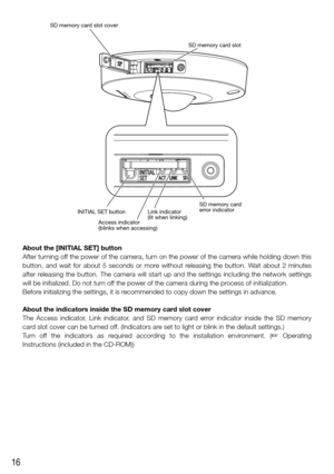Page 1616
About the [INITIAL SET] button
After turning off the power of the camera, turn on the power of the camera while holding down this 
button, and wait for about 5 seconds or more without releasing the button. Wait about 2 minutes 
after releasing the button. The camera will start up and the settings including\
 the network settings 
will be initialized. Do not turn off the power of the camera during the process of initialization.
Before initializing the settings, it is recommended to copy down the...