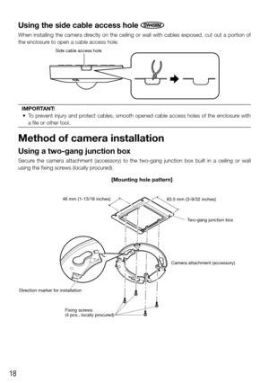Page 1818
Using the side cable access hole SW458M
When installing the camera directly on the ceiling or wall with cables exposed, cut out a portion of 
the enclosure to open a cable access hole.
Side cable access hole
IMPORTANT:
	 • 	 To 	prevent	injury	and	protect	cables,	smooth	opened	cable	access	holes	of	the	enclosure	with	
a file or other tool.
Method of camera installation
Using a two-gang junction box
Secure the camera attachment (accessory) to the two-gang junction box built\
 in a ceiling or wall...