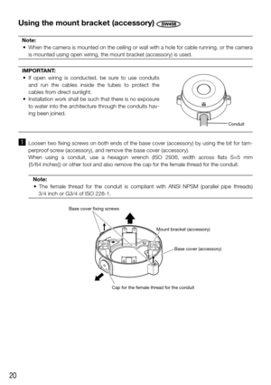Page 2020
Using the mount bracket (accessory) SW458
Note:
	 •	 When	the	camera	is	mounted	on	the	ceiling	or	wall	with	a	hole	for	cable	running,	or	the	camera	 is mounted using open wiring, the mount bracket (accessory) is used.
IMPORTANT:
	 •	 If	 open	 wiring	 is	 conducted,	 be	 sure	 to	 use	 conduits	 and run the cables inside the tubes to protect the 
cables from direct sunlight.
	 •	 Installation	work	shall	be	such	that	there	is	no	exposure	 to water into the architecture through the conduits hav-
ing...