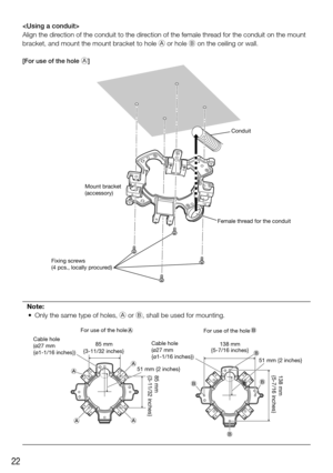 Page 2222

Align the direction of the conduit to the direction of the female thread for the conduit on the mount 
bracket, and mount the mount bracket to hole A or hole B on the ceiling or wall.
[For use of the hole A]
Note:
	 •	 Only	the	same	type	of	holes,	A or B, shall be used for mounting.
Conduit
Female thread for the conduit
Mount bracket
(accessory)
Fixing screws 
(4 pcs., locally procured)
138 mm
{5-7/16 inches}
85 mm
{3-11/32 inches}
(d (d
(d
(c
(c
(d
(d(d
For use of the hole 
85 mm 138 mm
{5-7/16...