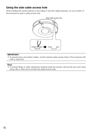 Page 1818
Using the side cable access hole
When installing the camera directly on the ceiling or wall with cables exposed, cut out a portion of 
the enclosure to open a cable access hole.
Side cable access hole
IMPORTANT:
	 •	 To prevent injury and protect cables, smooth opened cable access holes of the enclosure with 
a file or other tool.
Note:
	 • 	 To 	prevent	filings	or	other	substances	entering	inside	the	camera,	remove	the	sub	cover	when	
using a file or other tool to smooth the cable access holes.
  
