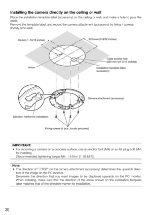 Page 2020
Installing the camera directly on the ceiling or wall
Place the installation template label (accessory) on the ceiling or wa\
ll, and make a hole to pass the 
cable.
Remove the template label, and mount the camera attachment (accessory)\
 by fixing 4 screws 
(locally procured). 
46 mm {1-13/16 inches}Arrow 83.5 mm {3-9/32 inches}
Cable access hole 
(ø30 mm {ø1-3/16 inches})
Installation template label
(accessory)
Fixing screws (4 pcs., locally procured) Camera attachment (accessory)
Direction marker...
