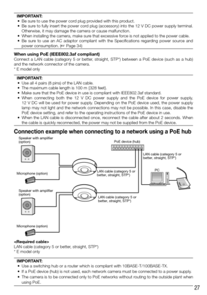 Page 2727
IMPORTANT:
	 •	 Be	sure	to	use	the	power	cord	plug	provided	with	this	product.	
	 •	 Be	sure	to	fully	insert	the	power	cord	plug	(accessory)	into	the	12	V	DC	power	supply	terminal.	 Otherwise, it may damage the camera or cause malfunction. 
	 •	 When	installing	the	camera,	make	sure	that	excessive	force	is	not	applied	to	the	power	cable.
	 •	 Be	 sure	 to	 use	 an	 AC	 adaptor	 compliant	 with	 the	 Specifications	 regarding	 power	 source	 and	 power consumption. (☞ Page 34) 
 
When using PoE...