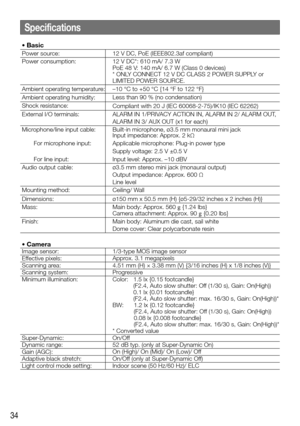 Page 3434
Specifications
• Basic
Power source:12 V DC, PoE (IEEE802.3af compliant)
Power consumption: 12 V DC*: 610 mA/ 7.3 W
PoE 48 V: 140 mA/ 6.7 W (Class 0 devices)
* 
ONLY CONNECT 12 V DC CLASS 2 POWER SUPPLY or 
LIMITED POWER SOURCE.
Ambient operating temperature: –10 °C to +50 °C {14 °F to 122 °F}
Ambient operating humidity: Less than 90 % (no condensation)
Shock resistance: Compliant with 20 J (IEC 60068-2-75)/IK10 (IEC 62262)
External I/O terminals: ALARM IN 1/PRIVACY ACTION IN, ALARM IN 2/ ALARM OUT,...