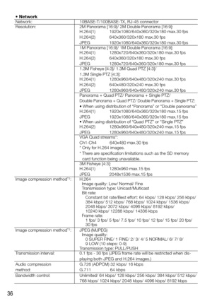 Page 3636
• NetworkNetwork:10BASE-T/100BASE-TX, RJ-45 connector
Resolution: 2M	Panorama	[16:9]/	2M	Double	Panorama	[16:9]:
H.264(1)
H.264(2)
JPEG1920x1080/640x360/320x180 max.30 fps
640x360/320x180 max.30 fps
1920x1080/640x360/320x180 max.30 fps
1M	Panorama	[16:9]/	1M	Double	Panorama	[16:9]:
H.264(1)
H.264(2)
JPEG 1280x720/640x360/320x180 max.30 fps
640x360/320x180 max.30 fps
1280x720/640x360/320x180 max.30 fps
1.3M	Fisheye	[4:3]/	1.3M	Quad	PTZ	[4:3]/	 
1.3M	Single	PTZ	[4:3]:
H.264(1)
H.264(2)
JPEG...