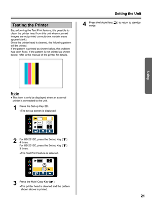 Page 21Setting the Unit
21
Using
By performing the Test Print feature, it is possible to 
clean the printer head from this unit when scanned 
images are not printed correctly (ex. certain areas 
appear blank).
Once the printer head is cleaned, the following pattern 
will be printed.
If the pattern is printed as shown below, the problem 
has been fixed. If the pattern is not printed as shown 
below, refer to the manual of the printer for details.
Note
•This item is only be displayed when an external 
printer is...