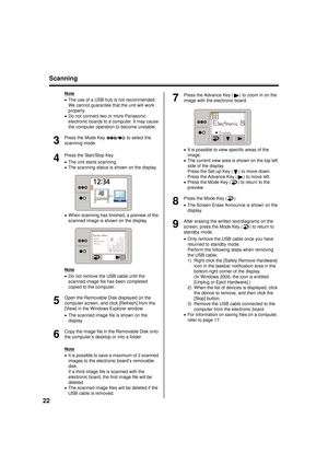Page 22Scanning
22
Note
• The use of a USB hub is not recommended. 
We cannot guarantee that the unit will work 
properly.
• Do not connect two or more Panasonic 
electronic boards to a computer. It may cause 
the computer operation to become unstable.
3
Press the Mode Key   to select the 
scanning mode.
4
Press the Start/Stop Key.
•The unit starts scanning.
• The scanning status is shown on the display.
• When scanning has finished, a preview of the 
scanned image is shown on the display.
Note
• Do not remove...