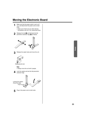 Page 2323
Using
Moving the Electronic Board
1
Make sure that the power switch is set to off 
( ), and disconnect the power cord on both 
ends.
•Make sure if there are any other devices 
connected to the unit. If so, disconnect them.
2
Release the lock  A and fold back the fall-
prevention extension legs  B as follows:
3
Release the caster locks and move the unit.
Note
•Always move the unit with 2 people.
4
Lock the casters and set the fall-prevention 
extension legs.
5
Plug-in the power cord on both ends.
A
AB...