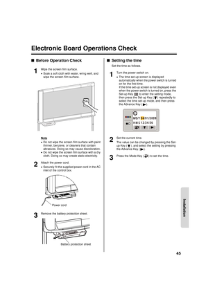 Page 4545
Installation
Electronic Board Operations Check
■Before Operation Check
1
Wipe the screen film surface.
•Soak a soft cloth with water, wring well, and 
wipe the screen film surface.
Note
• Do not wipe the screen film surface with paint 
thinner, benzene, or cleaners that contain 
abrasives. Doing so may cause discoloration.
• Do not wipe the screen film surface with a dry 
cloth. Doing so may create static electricity.
2
Attach the power cord.
•Securely fit the supplied power cord in the AC 
inlet of...